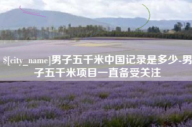 郴州男子五千米中国记录是多少-男子五千米项目一直备受关注