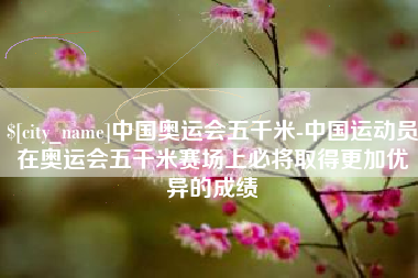 郴州中国奥运会五千米-中国运动员在奥运会五千米赛场上必将取得更加优异的成绩