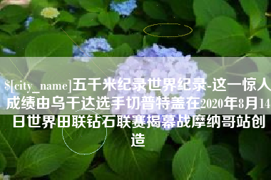 郴州五千米纪录世界纪录-这一惊人成绩由乌干达选手切普特盖在2020年8月14日世界田联钻石联赛揭幕战摩纳哥站创造