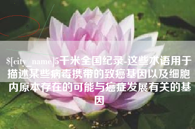 郴州5千米全国纪录-这些术语用于描述某些病毒携带的致癌基因以及细胞内原本存在的可能与癌症发展有关的基因