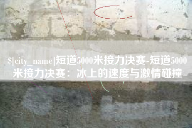 郴州短道5000米接力决赛-短道5000米接力决赛：冰上的速度与激情碰撞