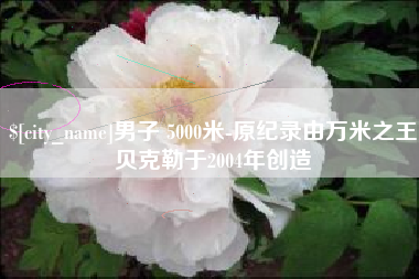郴州男子 5000米-原纪录由万米之王贝克勒于2004年创造