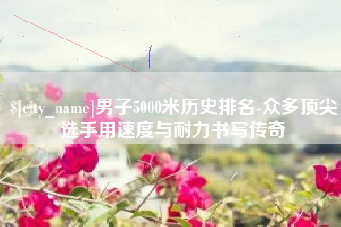 郴州男子5000米历史排名-众多顶尖选手用速度与耐力书写传奇