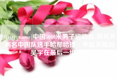 郴州中国5000米男子运动员-而另外两名中国队选手哈那哈提·木哈买提和吴宇在最后一组出场