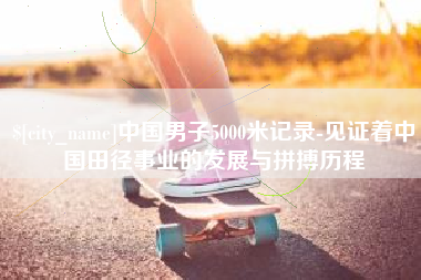 郴州中国男子5000米记录-见证着中国田径事业的发展与拼搏历程
